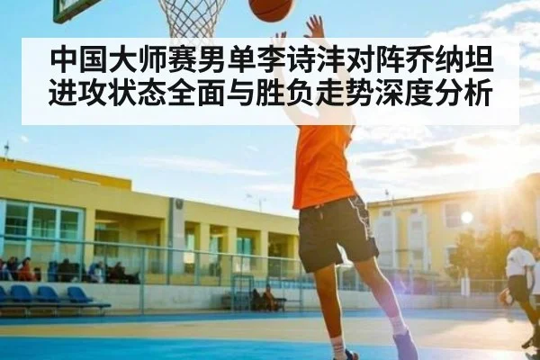 中国大师赛男单李诗沣对阵乔纳坦进攻状态全面与胜负走势深度分析 | xingkong
