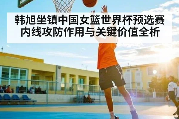 韩旭坐镇中国女篮世界杯预选赛内线攻防作用与关键价值全析 | xingkong