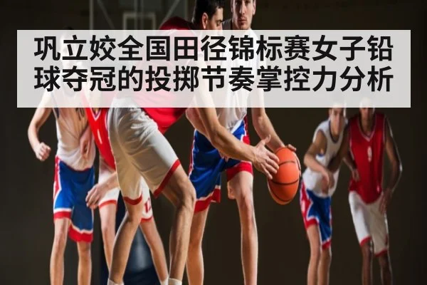 巩立姣全国田径锦标赛女子铅球夺冠的投掷节奏掌控力分析 | xingkong