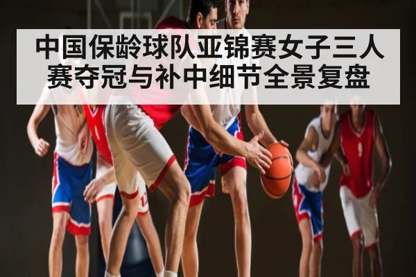 中国保龄球队亚锦赛女子三人赛夺冠与补中细节全景复盘